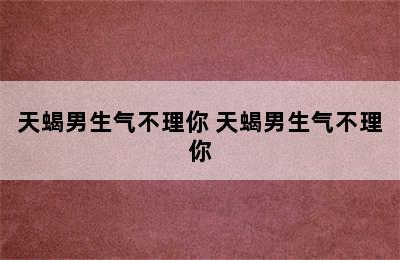 天蝎男生气不理你 天蝎男生气不理你